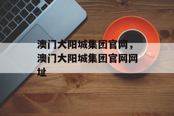 澳门大阳城集团官网，澳门大阳城集团官网网址