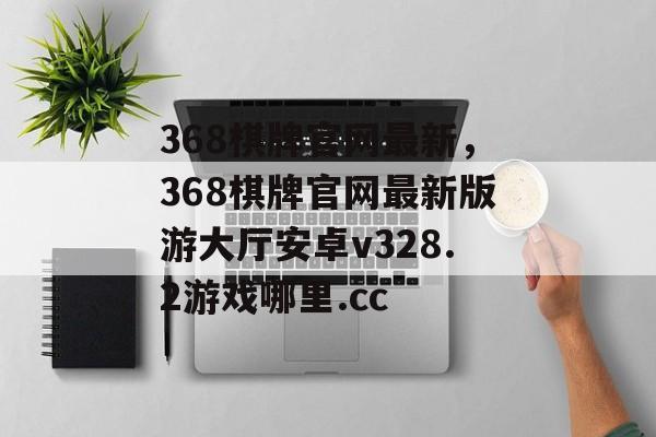 368棋牌官网最新，368棋牌官网最新版游大厅安卓v328.2游戏哪里.cc