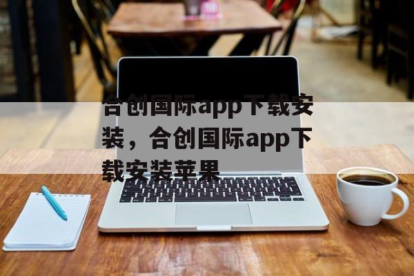 合创国际app下载安装，合创国际app下载安装苹果